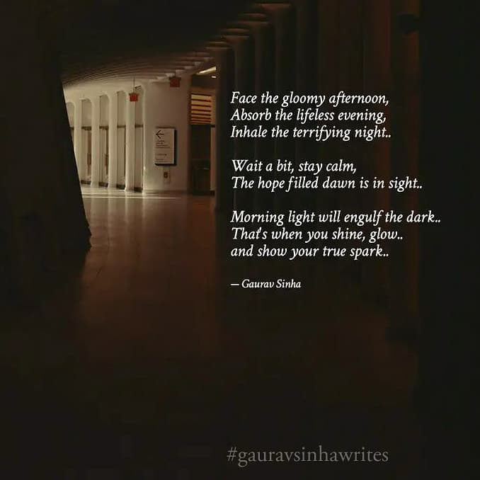 Face the gloomy afternoon,
absorb the lifeless evening,
inhale the terrifying night..
Wait a bit, stay calm,
The hope filled dawn is in sight..
Morning light will engulf the dark..
That's when you shine, glow..
and show your true spark..
- Gaurav Sinha
A poem on hope!