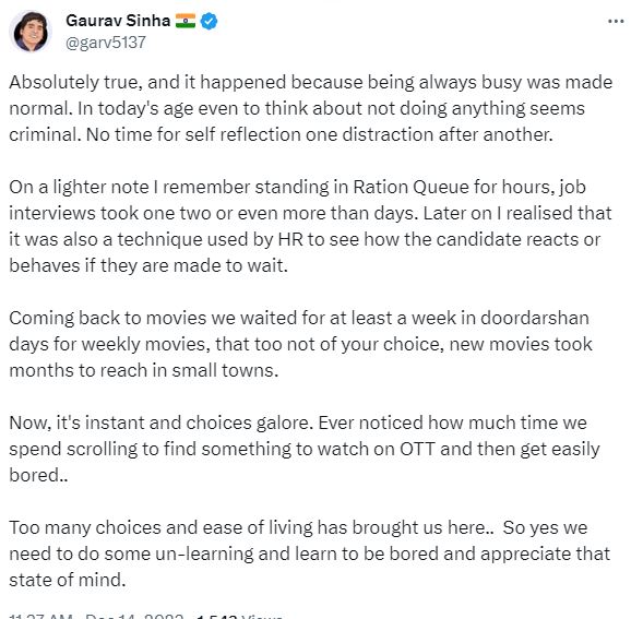 Gaurav Sinha on twitter - Absolutely true, and it happened because being always busy was made normal. In today's age even to think about not doing anything seems criminal. No time for self reflection one distraction after another. 

On a lighter note I remember standing in Ration Queue for hours, job interviews took one two or even more than days. Later on I realised that it was also a technique used by HR to see how the candidate reacts or behaves if they are made to wait.  

Coming back to movies we waited for at least a week in doordarshan days for weekly movies, that too not of your choice, new movies took months to reach in small towns.

Now, it's instant and choices galore. Ever noticed how much time we spend scrolling to find something to watch on OTT and then get easily bored.. 

Too many choices and ease of living has brought us here..  So yes we need to do some un-learning and learn to be bored and appreciate that state of mind.